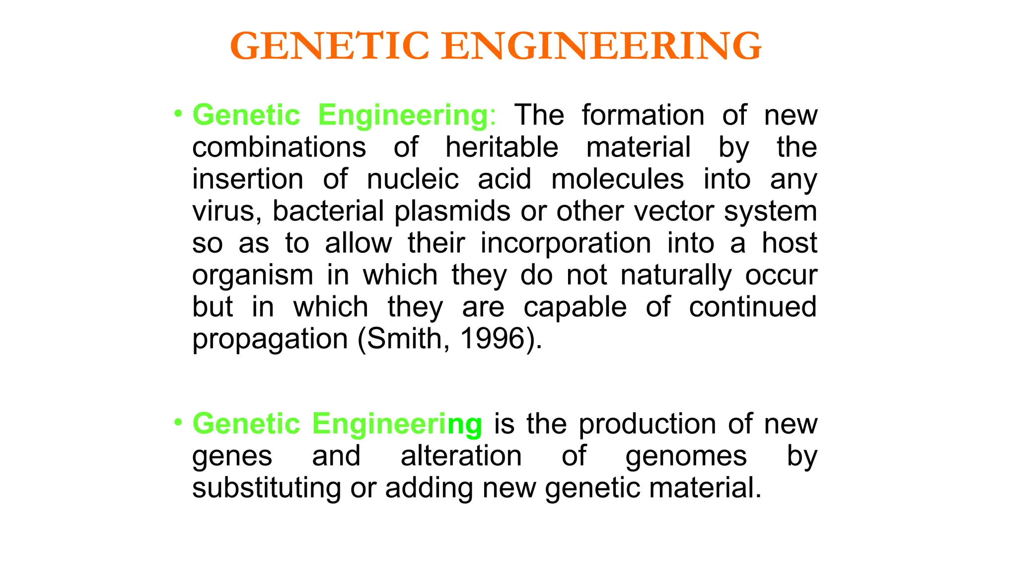 • Genetic Engineering: The formation of new
combinations of heritable material by the
insertion of nucleic acid molecules into any
virus, bacterial plasmids or other vector system
so as to allow their incorporation into a host
organism in which they do not naturally occur
but in which they are capable of continued
propagation (Smith, 1996).
• Genetic Engineering is the production of new
genes and alteration of genomes by
substituting or adding new genetic material.
GENETIC ENGINEERING
 