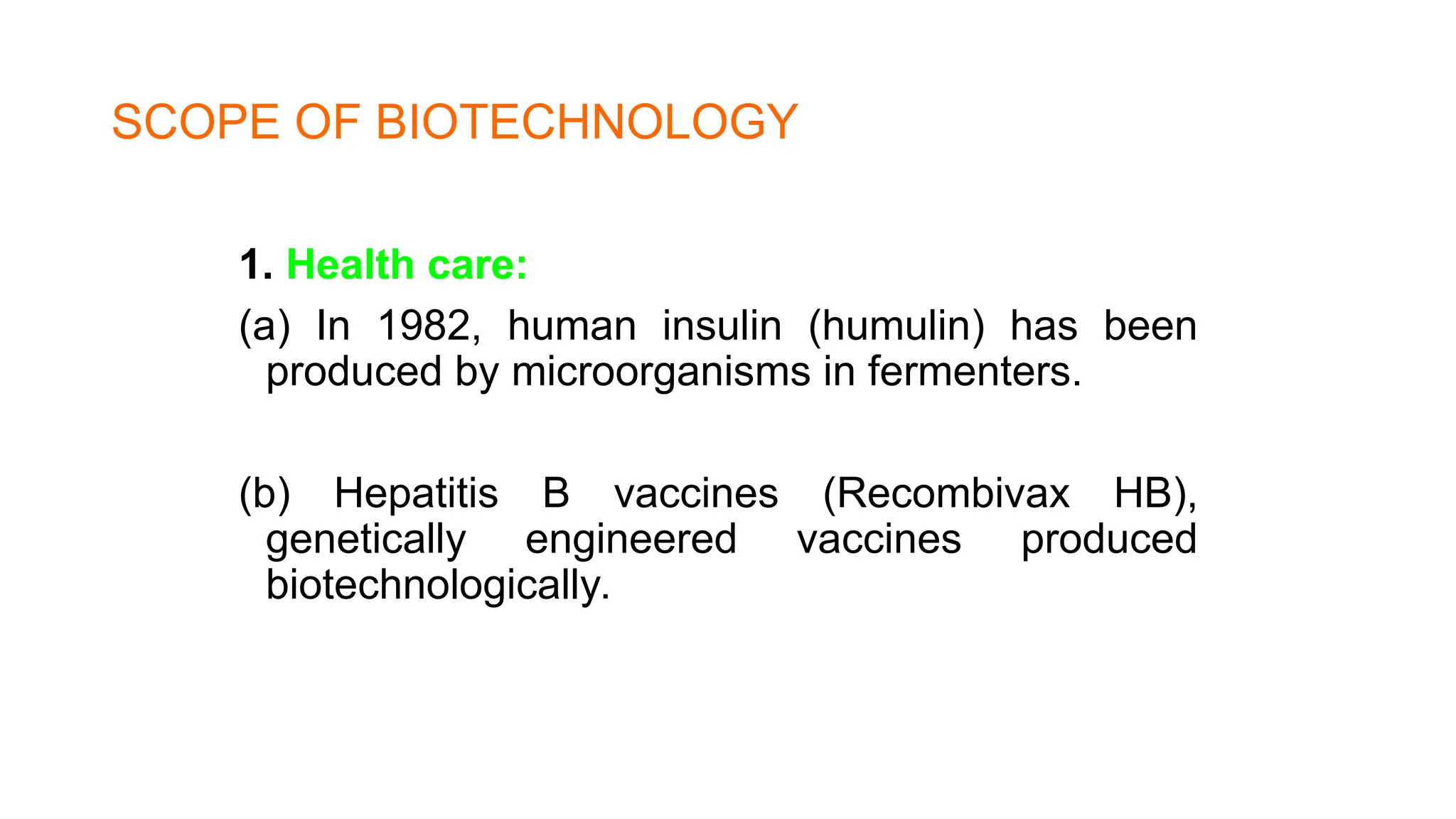 SCOPE OF BIOTECHNOLOGY
1. Health care:
(a) In 1982, human insulin (humulin) has been
produced by microorganisms in fermenters.
(b) Hepatitis B vaccines (Recombivax HB),
genetically engineered vaccines produced
biotechnologically.
 