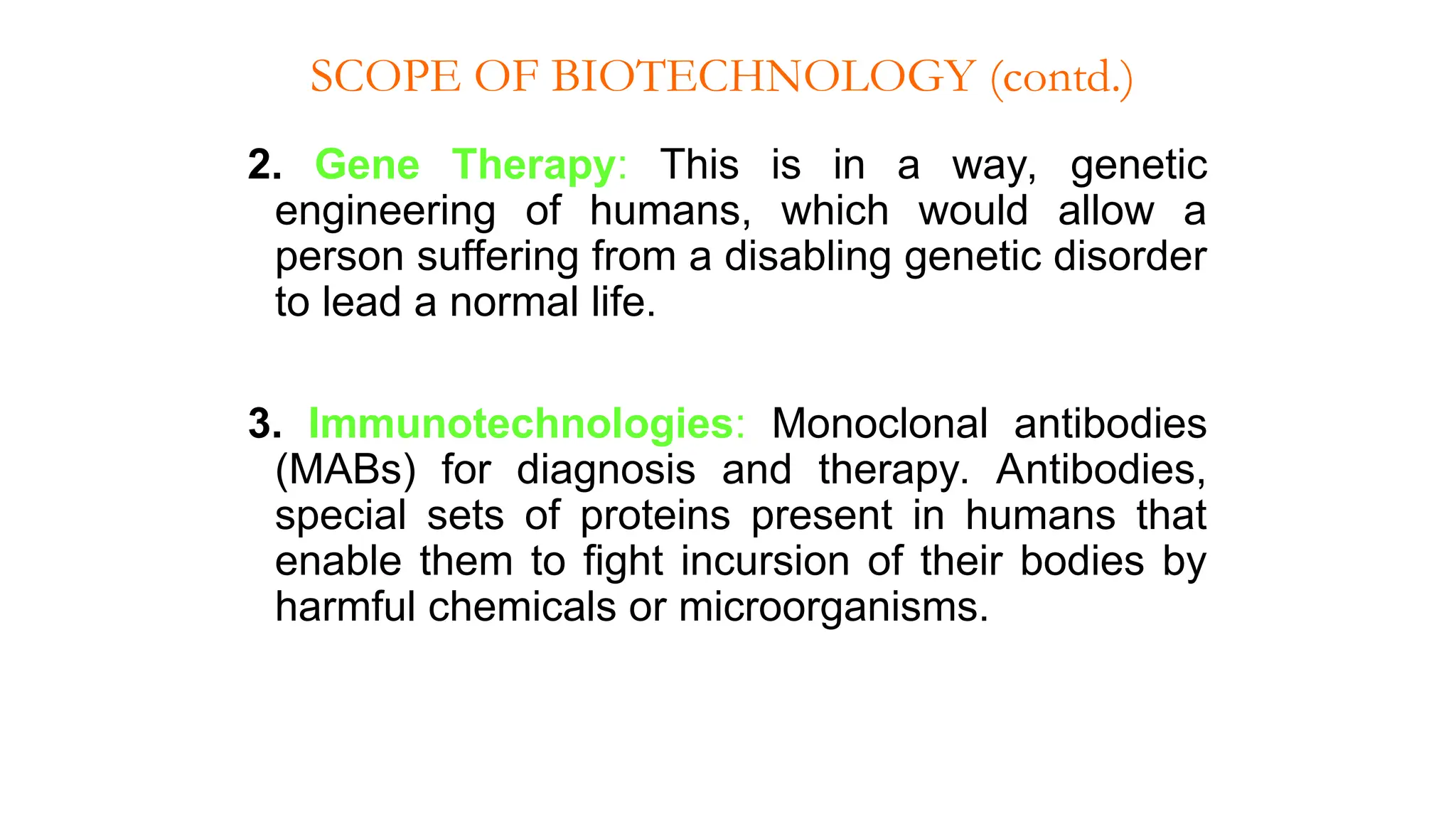 2. Gene Therapy: This is in a way, genetic
engineering of humans, which would allow a
person suffering from a disabling genetic disorder
to lead a normal life.
3. Immunotechnologies: Monoclonal antibodies
(MABs) for diagnosis and therapy. Antibodies,
special sets of proteins present in humans that
enable them to fight incursion of their bodies by
harmful chemicals or microorganisms.
SCOPE OF BIOTECHNOLOGY (contd.)
 