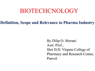 Definition, Scope and Relevance to Pharma Industry
BIOTECHCNOLOGY
By Dilip O. Morani.
Asst. Prof.,
Shri D.D. Vispute College of
Pharmacy and Research Center,
Panvel.
 