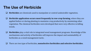 The Use of Herbicide
 Herbicides are chemicals used to manipulate or control undesirable vegetation.
 Herbicide application occurs most frequently in row-crop farming, where they are
applied before or during planting to maximize crop productivity by minimizing other
vegetation. The chemical herbicides were developed that were very effective in killing
weeds.
 Herbicides play a vital role in integrated weed management programs. Knowledge of the
mechanisms and activity of herbicides will improve the impact and sustainability of
herbicides as a weed management tactic.
 There are two type of herbicides, nonselective herbicides and selective herbicides.
 