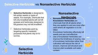 Selective Herbicide vs Nonselective Herbicide
Nonselective
Herbicide
Selective
Herbicide
• Selective Herbicide is designed to
kill certain weeds or types of
weeds. For example, chemicals that
kill only broadleaf plants will not kill
grasses and herbicides designed to
kill grasses may not kill broadleaf.
• Selective herbicides work by
targeting specific metabolic
processes that plants rely on to
survive.
• Nonselective Herbicide or
Knockdown Herbicides are
chemicals that kill all plants when
they are applied to and are most often
used where all vegetation is to be
killed.
• Knockdown herbicides effectively kill
weeds and are cost-effective.
• Use of knockdown herbicides can
improve the timeliness of sowing. Use
of knockdown herbicides rather than
cultivation will reduce the risk of
erosion, improve soil structure and
improve plant available soil water
content.
 