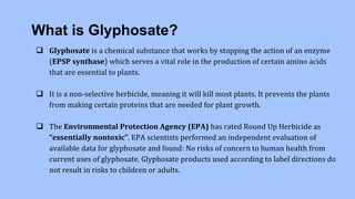 What is Glyphosate?
 Glyphosate is a chemical substance that works by stopping the action of an enzyme
(EPSP synthase) which serves a vital role in the production of certain amino acids
that are essential to plants.
 It is a non-selective herbicide, meaning it will kill most plants. It prevents the plants
from making certain proteins that are needed for plant growth.
 The Environmental Protection Agency (EPA) has rated Round Up Herbicide as
“essentially nontoxic”. EPA scientists performed an independent evaluation of
available data for glyphosate and found: No risks of concern to human health from
current uses of glyphosate. Glyphosate products used according to label directions do
not result in risks to children or adults.
 