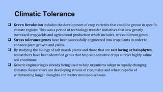 Climatic Tolerance
 Green Revolution includes the development of crop varieties that could be grown in specific
climate regions. This was a period of technology transfer initiatives that saw greatly
increased crop yields and agricultural production which includes, stress tolerant genes.
 Stress tolerance genes have been successfully engineered into crop plants in order to
enhance plant growth and yields.
 By studying the biology of salt marsh plants and those that are salt loving or halophytes,
researchers have been identified genes that help salt-sensitive crops survive highly saline
soil conditions.
 Genetic engineering is already being used to help organisms adapt to rapidly changing
climates. Researchers are developing strains of rice, maize and wheat capable of
withstanding longer droughts and wetter monsoon seasons.
 