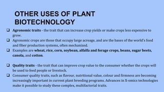 OTHER USES OF PLANT
BIOTECHNOLOGY
 Agronomic traits - the trait that can increase crop yields or make crops less expensive to
grow.
 Agronomic crops are those that occupy large acreage, and are the bases of the world's food
and fiber production systems, often mechanized.
 Examples are wheat, rice, corn, soybean, alfalfa and forage crops, beans, sugar beets,
canola, and cotton.
 Quality traits - the trait that can improve crop value to the consumer whether the crops will
be used to feed people or livestock.
 Consumer quality traits, such as flavour, nutritional value, colour and firmness are becoming
increasingly important in current plant breeding programs. Advances in X-omics technologies
make it possible to study these complex, multifactorial traits.
 