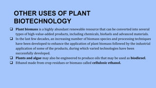 OTHER USES OF PLANT
BIOTECHNOLOGY
 Plant biomass is a highly abundant renewable resource that can be converted into several
types of high-value-added products, including chemicals, biofuels and advanced materials.
 In the last few decades, an increasing number of biomass species and processing techniques
have been developed to enhance the application of plant biomass followed by the industrial
application of some of the products, during which varied technologies have been
successfully developed.
 Plants and algae may also be engineered to produce oils that may be used as biodiesel.
 Ethanol made from crop residues or biomass called cellulosic ethanol.
 