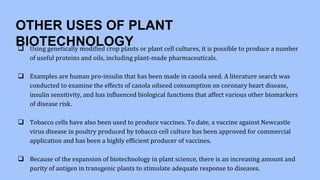 OTHER USES OF PLANT
BIOTECHNOLOGY
 Using genetically modified crop plants or plant cell cultures, it is possible to produce a number
of useful proteins and oils, including plant-made pharmaceuticals.
 Examples are human pro-insulin that has been made in canola seed. A literature search was
conducted to examine the effects of canola oilseed consumption on coronary heart disease,
insulin sensitivity, and has influenced biological functions that affect various other biomarkers
of disease risk.
 Tobacco cells have also been used to produce vaccines. To date, a vaccine against Newcastle
virus disease in poultry produced by tobacco cell culture has been approved for commercial
application and has been a highly efficient producer of vaccines.
 Because of the expansion of biotechnology in plant science, there is an increasing amount and
purity of antigen in transgenic plants to stimulate adequate response to diseases.
 