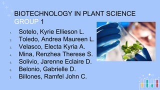 BIOTECHNOLOGY IN PLANT SCIENCE
GROUP 1
1. Sotelo, Kyrie Ellieson L.
2. Toledo, Andrea Maureen L.
3. Velasco, Electa Kyria A.
4. Mina, Renzhea Therese S.
5. Solivio, Jarenne Eclaire D.
6. Belonio, Gabrielle D.
7. Billones, Ramfel John C.
 
