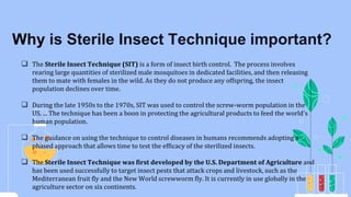  The Sterile Insect Technique (SIT) is a form of insect birth control. The process involves
rearing large quantities of sterilized male mosquitoes in dedicated facilities, and then releasing
them to mate with females in the wild. As they do not produce any offspring, the insect
population declines over time.
 During the late 1950s to the 1970s, SIT was used to control the screw-worm population in the
US. ... The technique has been a boon in protecting the agricultural products to feed the world's
human population.
 The guidance on using the technique to control diseases in humans recommends adopting a
phased approach that allows time to test the efficacy of the sterilized insects.
 The Sterile Insect Technique was first developed by the U.S. Department of Agriculture and
has been used successfully to target insect pests that attack crops and livestock, such as the
Mediterranean fruit fly and the New World screwworm fly. It is currently in use globally in the
agriculture sector on six continents.
Why is Sterile Insect Technique important?
 