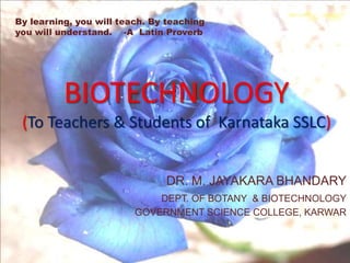 By learning, you will teach. By teaching  you will understand.    -A  Latin Proverb BIOTECHNOLOGY(To Teachers & Students of  Karnataka SSLC) DR. M. JAYAKARA BHANDARY DEPT. OF BOTANY  & BIOTECHNOLOGY GOVERNMENT SCIENCE COLLEGE, KARWAR 
