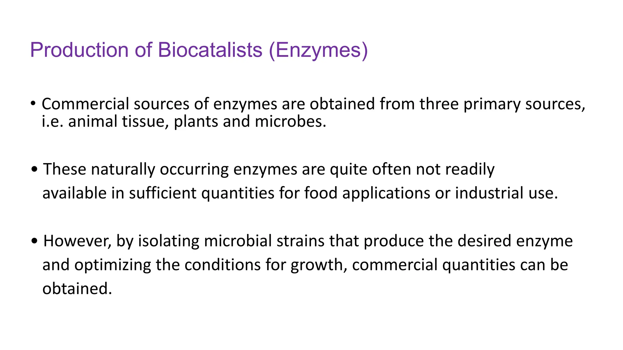 Production of Biocatalists (Enzymes)
• Commercial sources of enzymes are obtained from three primary sources,
i.e. animal tissue, plants and microbes.
• These naturally occurring enzymes are quite often not readily
available in sufficient quantities for food applications or industrial use.
• However, by isolating microbial strains that produce the desired enzyme
and optimizing the conditions for growth, commercial quantities can be
obtained.
 