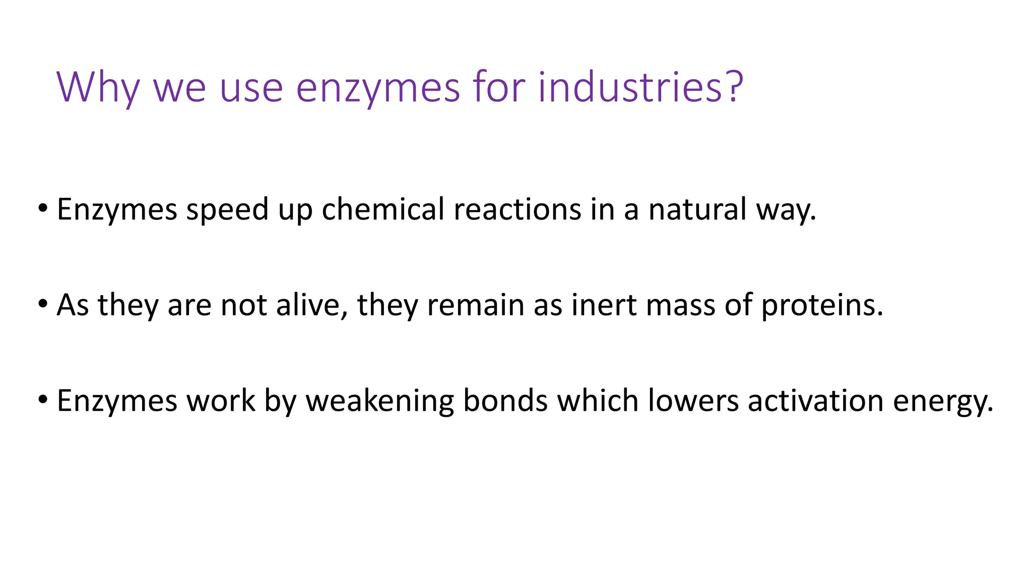 Why we use enzymes for industries?
• Enzymes speed up chemical reactions in a natural way.
• As they are not alive, they remain as inert mass of proteins.
• Enzymes work by weakening bonds which lowers activation energy.
 