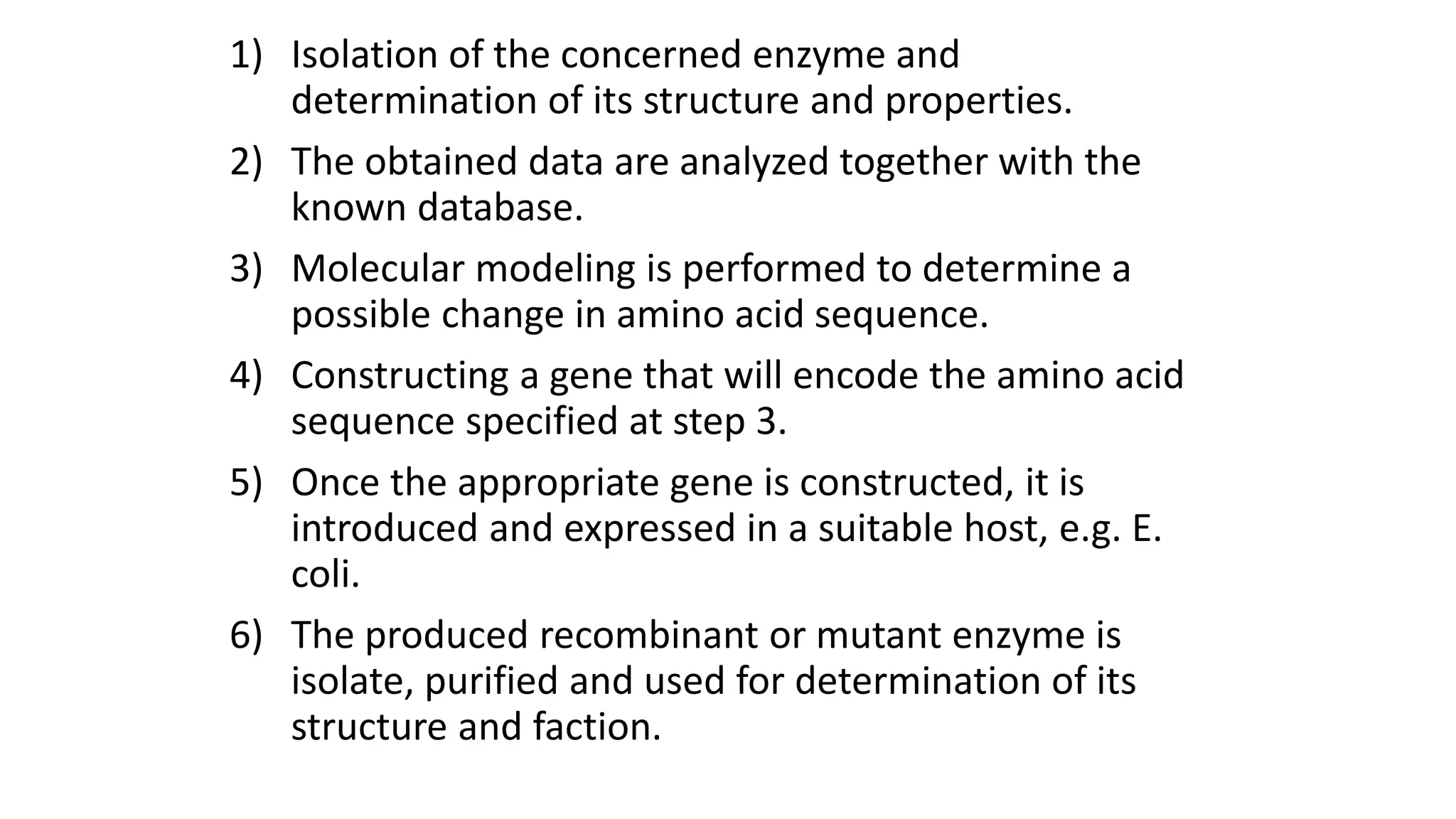 1) Isolation of the concerned enzyme and
determination of its structure and properties.
2) The obtained data are analyzed together with the
known database.
3) Molecular modeling is performed to determine a
possible change in amino acid sequence.
4) Constructing a gene that will encode the amino acid
sequence specified at step 3.
5) Once the appropriate gene is constructed, it is
introduced and expressed in a suitable host, e.g. E.
coli.
6) The produced recombinant or mutant enzyme is
isolate, purified and used for determination of its
structure and faction.
 