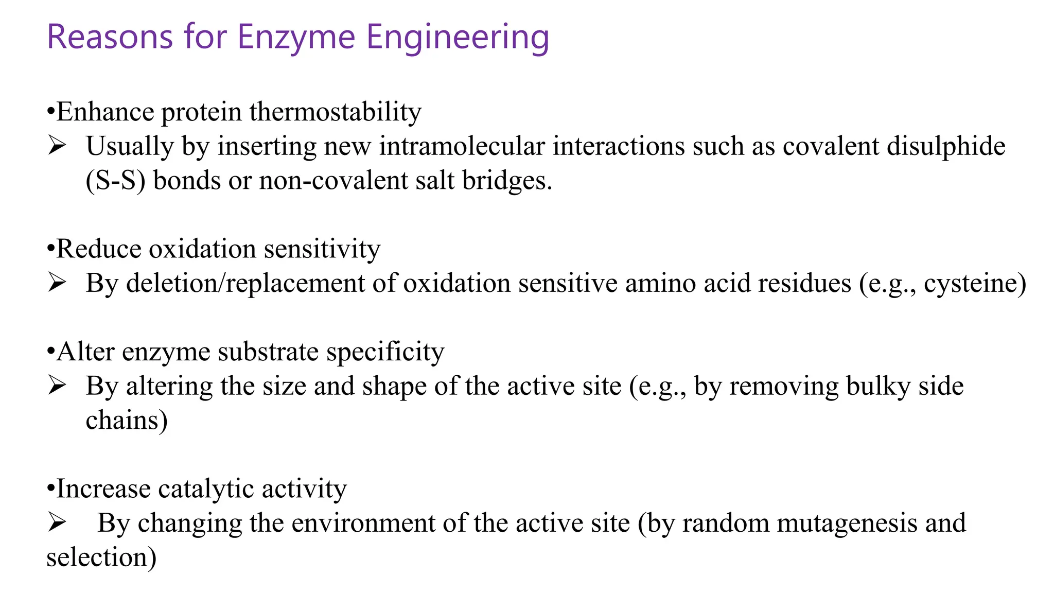 Reasons for Enzyme Engineering
•Enhance protein thermostability
 Usually by inserting new intramolecular interactions such as covalent disulphide
(S-S) bonds or non-covalent salt bridges.
•Reduce oxidation sensitivity
 By deletion/replacement of oxidation sensitive amino acid residues (e.g., cysteine)
•Alter enzyme substrate specificity
 By altering the size and shape of the active site (e.g., by removing bulky side
chains)
•Increase catalytic activity
 By changing the environment of the active site (by random mutagenesis and
selection)
 