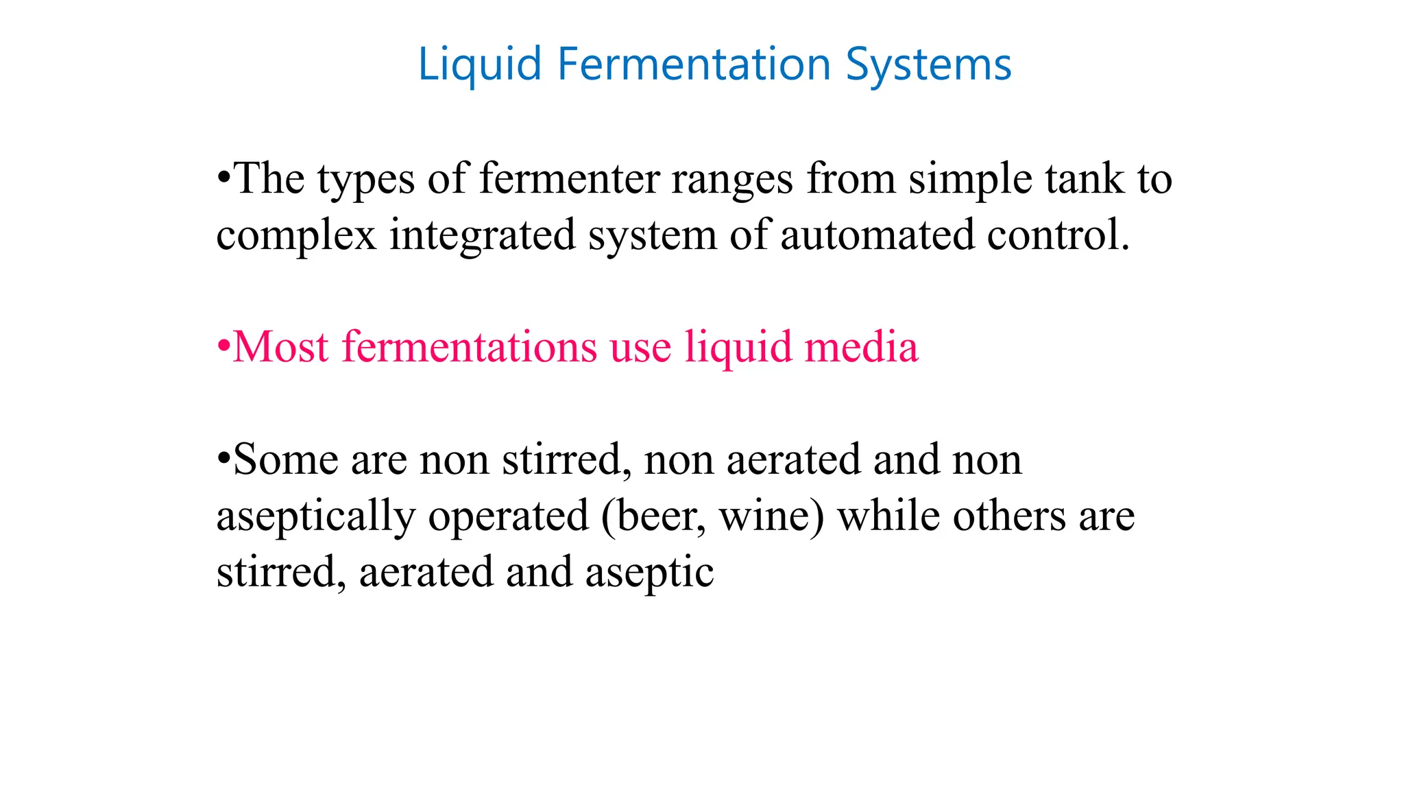 Liquid Fermentation Systems
•The types of fermenter ranges from simple tank to
complex integrated system of automated control.
•Most fermentations use liquid media
•Some are non stirred, non aerated and non
aseptically operated (beer, wine) while others are
stirred, aerated and aseptic
 
