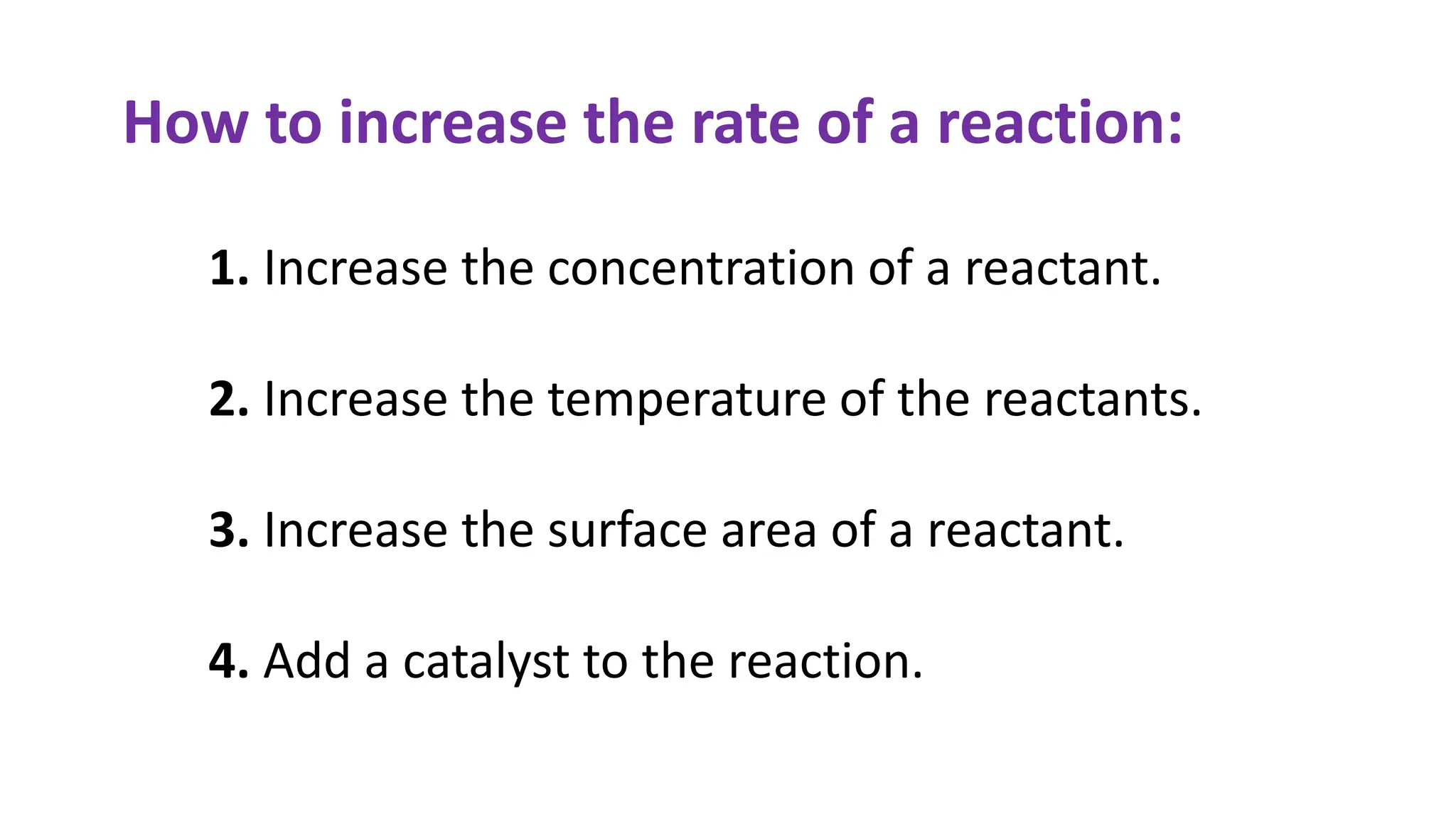 How to increase the rate of a reaction:
1. Increase the concentration of a reactant.
2. Increase the temperature of the reactants.
3. Increase the surface area of a reactant.
4. Add a catalyst to the reaction.
 