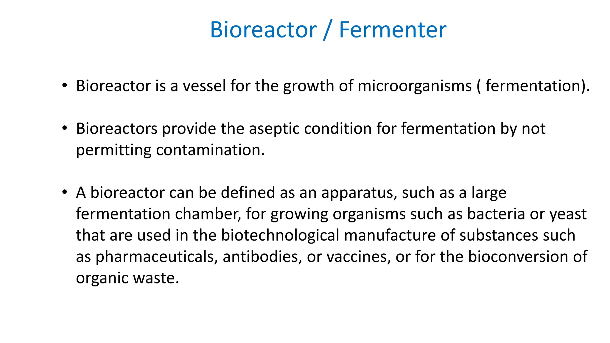 Bioreactor / Fermenter
• Bioreactor is a vessel for the growth of microorganisms ( fermentation).
• Bioreactors provide the aseptic condition for fermentation by not
permitting contamination.
• A bioreactor can be defined as an apparatus, such as a large
fermentation chamber, for growing organisms such as bacteria or yeast
that are used in the biotechnological manufacture of substances such
as pharmaceuticals, antibodies, or vaccines, or for the bioconversion of
organic waste.
 