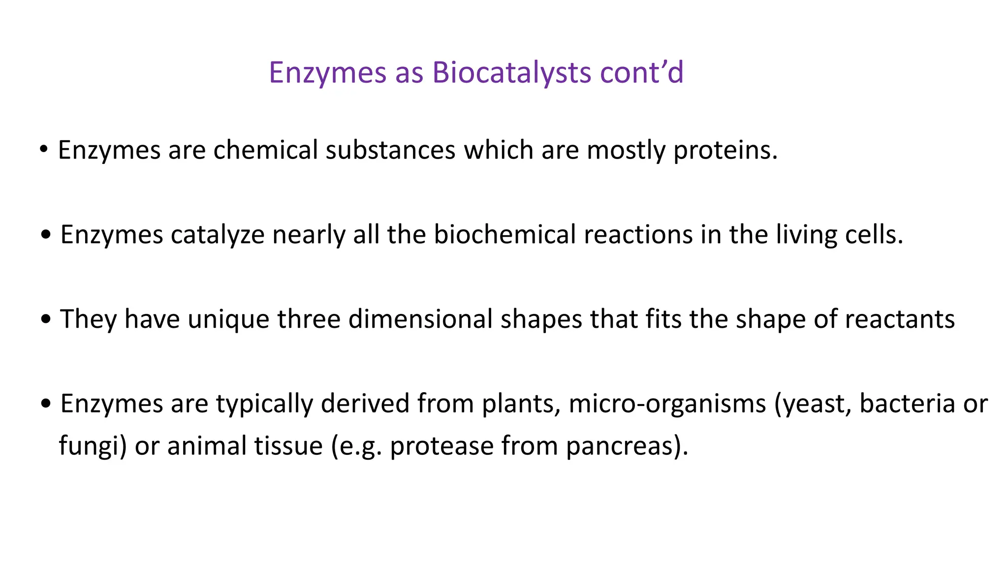 • Enzymes are chemical substances which are mostly proteins.
• Enzymes catalyze nearly all the biochemical reactions in the living cells.
• They have unique three dimensional shapes that fits the shape of reactants
• Enzymes are typically derived from plants, micro-organisms (yeast, bacteria or
fungi) or animal tissue (e.g. protease from pancreas).
Enzymes as Biocatalysts cont’d
 