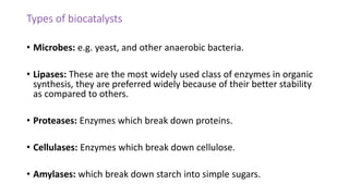 Types of biocatalysts
• Microbes: e.g. yeast, and other anaerobic bacteria.
• Lipases: These are the most widely used class of enzymes in organic
synthesis, they are preferred widely because of their better stability
as compared to others.
• Proteases: Enzymes which break down proteins.
• Cellulases: Enzymes which break down cellulose.
• Amylases: which break down starch into simple sugars.
 