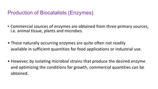 Production of Biocatalists (Enzymes)
• Commercial sources of enzymes are obtained from three primary sources,
i.e. animal tissue, plants and microbes.
• These naturally occurring enzymes are quite often not readily
available in sufficient quantities for food applications or industrial use.
• However, by isolating microbial strains that produce the desired enzyme
and optimizing the conditions for growth, commercial quantities can be
obtained.
 