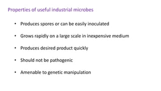 • Produces spores or can be easily inoculated
• Grows rapidly on a large scale in inexpensive medium
• Produces desired product quickly
• Should not be pathogenic
• Amenable to genetic manipulation
Properties of useful industrial microbes
 
