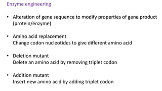 Enzyme engineering
• Alteration of gene sequence to modify properties of gene product
(protein/enzyme)
• Amino acid replacement
Change codon nucleotides to give different amino acid
• Deletion mutant
Delete an amino acid by removing triplet codon
• Addition mutant
Insert new amino acid by adding triplet codon
 