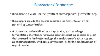 Bioreactor / Fermenter
• Bioreactor is a vessel for the growth of microorganisms ( fermentation).
• Bioreactors provide the aseptic condition for fermentation by not
permitting contamination.
• A bioreactor can be defined as an apparatus, such as a large
fermentation chamber, for growing organisms such as bacteria or yeast
that are used in the biotechnological manufacture of substances such
as pharmaceuticals, antibodies, or vaccines, or for the bioconversion of
organic waste.
 
