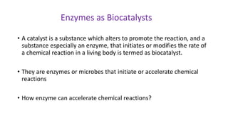 • A catalyst is a substance which alters to promote the reaction, and a
substance especially an enzyme, that initiates or modifies the rate of
a chemical reaction in a living body is termed as biocatalyst.
• They are enzymes or microbes that initiate or accelerate chemical
reactions
• How enzyme can accelerate chemical reactions?
Enzymes as Biocatalysts
 