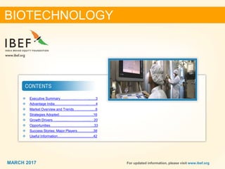 22MARCH 2017 For updated information, please visit www.ibef.org
❖ Executive Summary………….…………..…..3
❖ Advantage India……………….………..…….4
❖ Market Overview and Trends….....................6
❖ Strategies Adopted……………….………….16
❖ Growth Drivers…......................................…20
❖ Opportunities………………………………...33
❖ Success Stories: Major Players…….……..38
❖ Useful Information.......................................42
BIOTECHNOLOGY
MARCH 2017
 