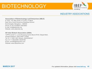 4343MARCH 2017
INDUSTRY ASSOCIATIONS
For updated information, please visit www.ibef.org
BIOTECHNOLOGY
Association of Biotechnology Led Enterprises (ABLE)
# 123/C, 16th Main Road, 5th Cross, 4th Block
Near Sony World Showroom/Headstart School
Koramangala, Bengaluru – 560034
Phone: 91 80 41636853 25633853
E-mail: info@ableindia.org
Website: www.ableindia.org
All India Biotech Association (AIBA)
"VIPPS Center" 2. Local Shopping Centre Block EFGH, Masjid Moth,
Greater Kailash-II, New Delhi-110048
Tel: 91 11 29211487 (Direct), 29220546/547
Fax: 91 11 29223089, 29229166
Email: unmalik@aibaonline.com
Website: www.aibaonline.com
 