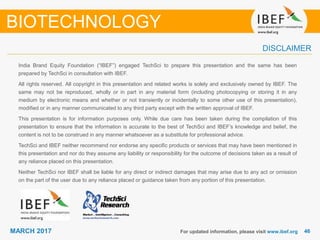 4646MARCH 2017
India Brand Equity Foundation (“IBEF”) engaged TechSci to prepare this presentation and the same has been
prepared by TechSci in consultation with IBEF.
All rights reserved. All copyright in this presentation and related works is solely and exclusively owned by IBEF. The
same may not be reproduced, wholly or in part in any material form (including photocopying or storing it in any
medium by electronic means and whether or not transiently or incidentally to some other use of this presentation),
modified or in any manner communicated to any third party except with the written approval of IBEF.
This presentation is for information purposes only. While due care has been taken during the compilation of this
presentation to ensure that the information is accurate to the best of TechSci and IBEF’s knowledge and belief, the
content is not to be construed in any manner whatsoever as a substitute for professional advice.
TechSci and IBEF neither recommend nor endorse any specific products or services that may have been mentioned in
this presentation and nor do they assume any liability or responsibility for the outcome of decisions taken as a result of
any reliance placed on this presentation.
Neither TechSci nor IBEF shall be liable for any direct or indirect damages that may arise due to any act or omission
on the part of the user due to any reliance placed or guidance taken from any portion of this presentation.
For updated information, please visit www.ibef.org
DISCLAIMER
BIOTECHNOLOGY
 