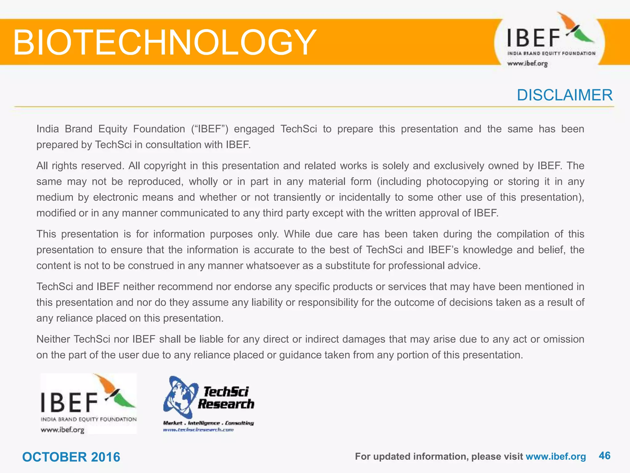 4646
India Brand Equity Foundation (“IBEF”) engaged TechSci to prepare this presentation and the same has been
prepared by TechSci in consultation with IBEF.
All rights reserved. All copyright in this presentation and related works is solely and exclusively owned by IBEF. The
same may not be reproduced, wholly or in part in any material form (including photocopying or storing it in any
medium by electronic means and whether or not transiently or incidentally to some other use of this presentation),
modified or in any manner communicated to any third party except with the written approval of IBEF.
This presentation is for information purposes only. While due care has been taken during the compilation of this
presentation to ensure that the information is accurate to the best of TechSci and IBEF’s knowledge and belief, the
content is not to be construed in any manner whatsoever as a substitute for professional advice.
TechSci and IBEF neither recommend nor endorse any specific products or services that may have been mentioned in
this presentation and nor do they assume any liability or responsibility for the outcome of decisions taken as a result of
any reliance placed on this presentation.
Neither TechSci nor IBEF shall be liable for any direct or indirect damages that may arise due to any act or omission
on the part of the user due to any reliance placed or guidance taken from any portion of this presentation.
For updated information, please visit www.ibef.org
DISCLAIMER
BIOTECHNOLOGY
OCTOBER 2016
 