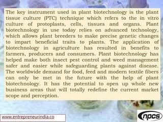 www.entrepreneurindia.co
The key instrument used in plant biotechnology is the plant
tissue culture (PTC) technique which ...