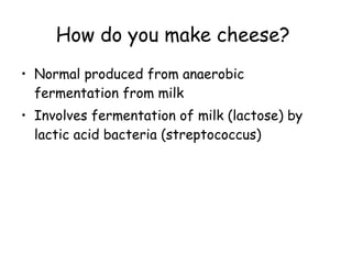 How do you make cheese?   Normal produced from anaerobic fermentation from milk Involves fermentation of milk (lactose) by lactic acid bacteria (streptococcus) 