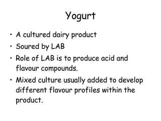 Yogurt A cultured dairy product Soured by LAB Role of LAB is to produce acid and flavour compounds. Mixed culture usually added to develop different flavour profiles within the product. 