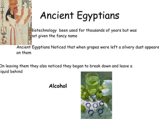 Ancient Egyptians Ancient Egyptians Noticed that when grapes were left a silvery dust appeared  on them On leaving them they also noticed they began to break down and leave a  liquid behind Alcohol Biotechnology  been used for thousands of years but was  not given the fancy name 