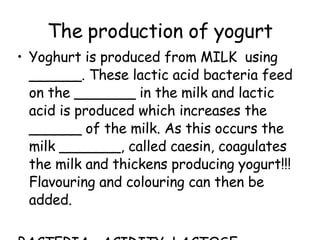 The production of yogurt Yoghurt is produced from MILK  using ______. These lactic acid bacteria feed on the _______ in the milk and lactic acid is produced which increases the ______ of the milk. As this occurs the milk _______, called caesin, coagulates the milk and thickens producing yogurt!!! Flavouring and colouring can then be added.  BACTERIA  ACIDITY  LACTOSE  THICKENS 