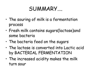 SUMMARY…. The souring of milk is a fermentation process Fresh milk contains sugars(lactose)and some bacteria The bacteria feed on the sugars The lactose is converted into Lactic acid by BACTERIAL FERMENTATION The increased acidity makes the milk turn sour 