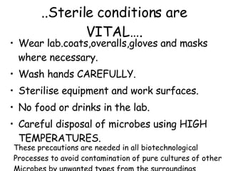..Sterile conditions are VITAL…. Wear lab.coats,overalls,gloves and masks where necessary. Wash hands CAREFULLY. Sterilise equipment and work surfaces. No food or drinks in the lab. Careful disposal of microbes using HIGH TEMPERATURES. These precautions are needed in all biotechnological Processes to avoid contamination of pure cultures of other Microbes by unwanted types from the surroundings 