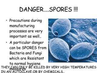 DANGER….SPORES !!! Precautions during manufacturing processes are very important as well.. A particular danger can be SPORES from Bacteria and Fungi which are Resistant to normal hygiene measures THEY CAN ONLY BE KILLED BY VERY HIGH TEMPERATURES IN AN AUTOCLAVE,OR BY CHEMICALS.. 