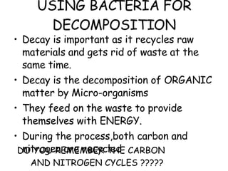 USING BACTERIA FOR DECOMPOSITION Decay is important as it recycles raw materials and gets rid of waste at the same time. Decay is the decomposition of ORGANIC matter by Micro-organisms They feed on the waste to provide themselves with ENERGY. During the process,both carbon and nitrogen are recycled DO YOU REMEMBER THE CARBON AND NITROGEN CYCLES ????? 