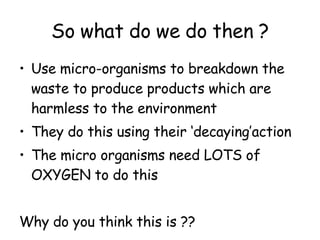 So what do we do then ? Use micro-organisms to breakdown the waste to produce products which are harmless to the environment They do this using their ‘decaying’action The micro organisms need LOTS of OXYGEN to do this Why do you think this is ?? 