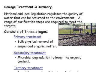 Sewage Treatment-a summary. National and local legislation regulates the quality of water that can be returned to the environment.  A range of purification steps are required to meet the targets: Consists of three stages: Primary treatment   Bulk physical removal of  suspended organic matter. Secondary treatment   Microbial degradation to lower the organic content.   Tertiary treatment Remaining organic pollutants and minerals removed. 