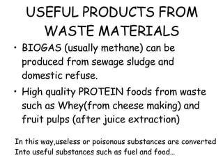 USEFUL PRODUCTS FROM WASTE MATERIALS BIOGAS (usually methane) can be produced from sewage sludge and domestic refuse. High quality PROTEIN foods from waste such as Whey(from cheese making) and fruit pulps (after juice extraction) In this way,useless or poisonous substances are converted Into useful substances such as fuel and food…  
