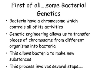 First of all….some Bacterial Genetics Bacteria have a chromosome which controls all of its activities Genetic engineering allows us to transfer pieces of chromosome from different organisms into bacteria This allows bacteria to make new substances This process involves several steps….. 