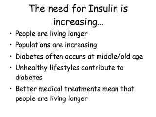 The need for Insulin is increasing… People are living longer Populations are increasing Diabetes often occurs at middle/old age Unhealthy lifestyles contribute to diabetes Better medical treatments mean that people are living longer  