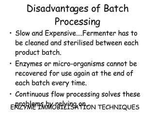 Disadvantages of Batch Processing Slow and Expensive….Fermenter has to be cleaned and sterilised between each product batch. Enzymes or micro-organisms cannot be recovered for use again at the end of each batch every time. Continuous flow processing solves these problems by relying on.. ENZYME IMMOBILISATION TECHNIQUES 