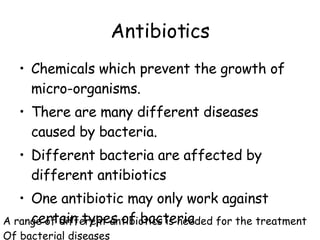 Antibiotics Chemicals which prevent the growth of micro-organisms. There are many different diseases caused by bacteria. Different bacteria are affected by different antibiotics One antibiotic may only work against certain types of bacteria A range of different antibiotics is needed for the treatment Of bacterial diseases 