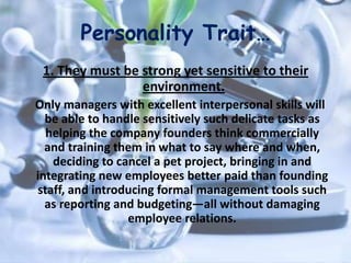 Personality Trait…
1. They must be strong yet sensitive to their
environment.
Only managers with excellent interpersonal skills will
be able to handle sensitively such delicate tasks as
helping the company founders think commercially
and training them in what to say where and when,
deciding to cancel a pet project, bringing in and
integrating new employees better paid than founding
staff, and introducing formal management tools such
as reporting and budgeting—all without damaging
employee relations.
 