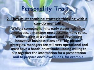 Personality Trait…
2. They must combine strategic thinking with a
can-do mentality.
While a company is in its early stages, with few
employees, a manager must assume many roles.
While acting as a visionary and developing
innovative business plans and "big-picture"
strategies, managers are still very operational and
must have a hands-on attitude—being willing to
put together the information for a presentation
and to prepare one's own slides, for example.
 